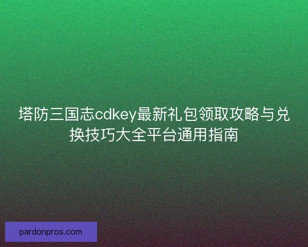 塔防三国志cdkey最新礼包领取攻略与兑换技巧大全平台通用指南