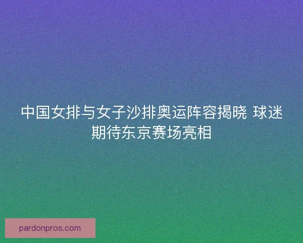 中国女排与女子沙排奥运阵容揭晓 球迷期待东京赛场亮相