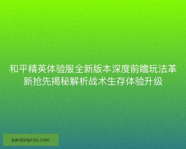 和平精英体验服全新版本深度前瞻玩法革新抢先揭秘解析战术生存体验升级