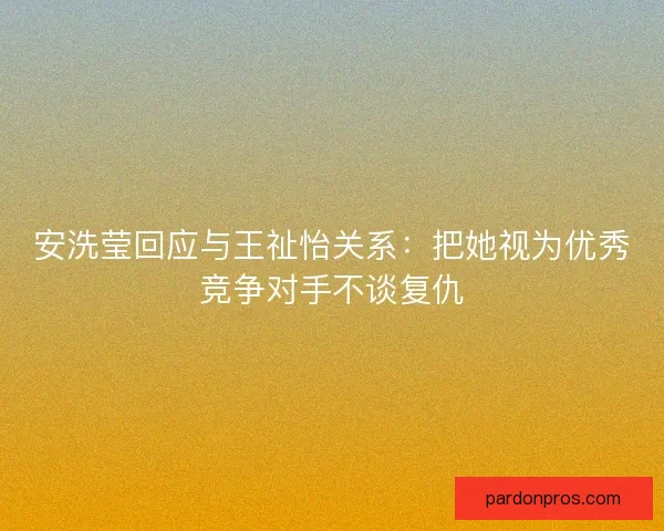 安洗莹回应与王祉怡关系：把她视为优秀竞争对手不谈复仇