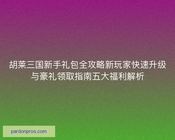 胡莱三国新手礼包全攻略新玩家快速升级与豪礼领取指南五大福利解析