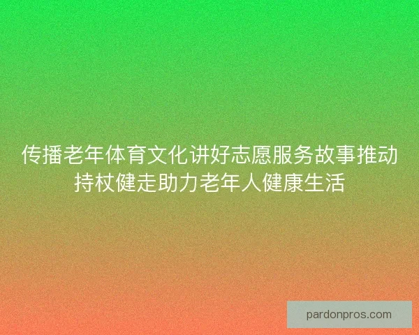 传播老年体育文化讲好志愿服务故事推动持杖健走助力老年人健康生活