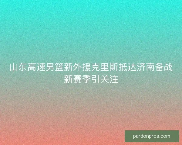 山东高速男篮新外援克里斯抵达济南备战新赛季引关注